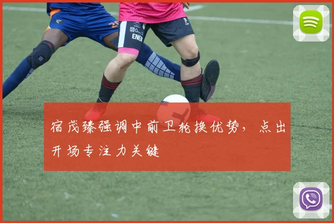 宿茂臻强调中前卫轮换优势，点出开场专注力关键