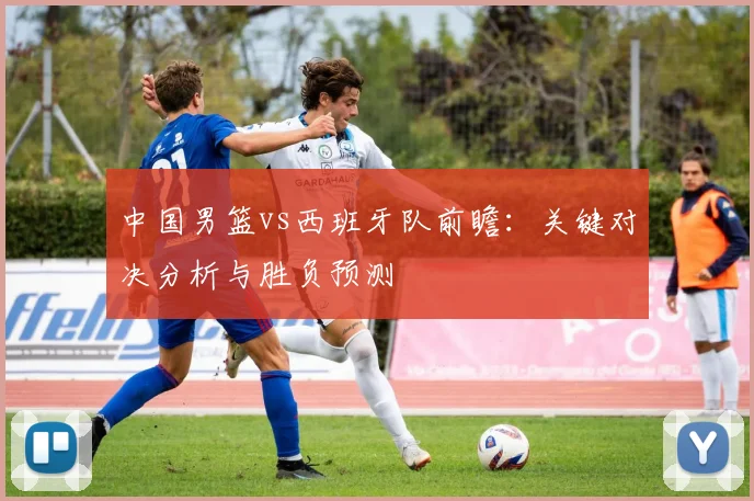 中国男篮vs西班牙队前瞻：关键对决分析与胜负预测