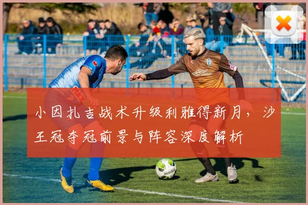 小因扎吉战术升级利雅得新月，沙王冠夺冠前景与阵容深度解析