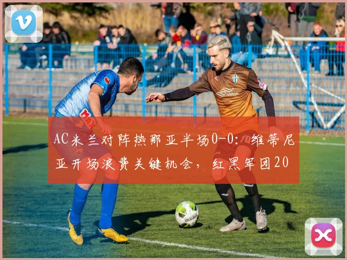 AC米兰对阵热那亚半场0-0：维蒂尼亚开场浪费关键机会，红黑军团2026赛季进攻受阻