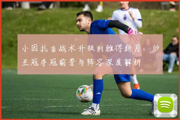 小因扎吉战术升级利雅得新月，沙王冠夺冠前景与阵容深度解析