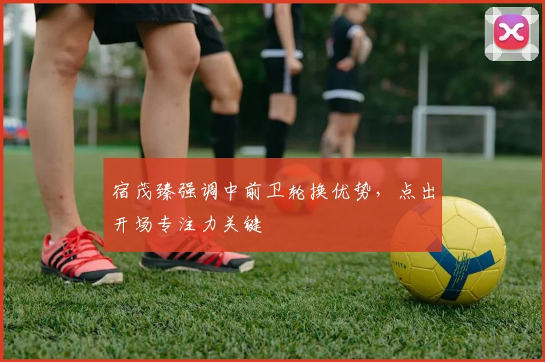 宿茂臻强调中前卫轮换优势，点出开场专注力关键