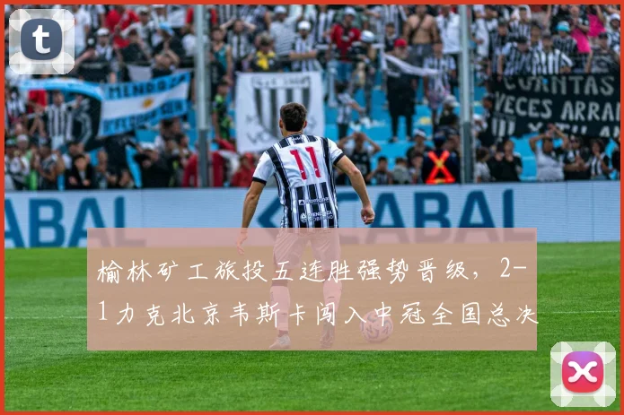 榆林矿工旅投五连胜强势晋级，2-1力克北京韦斯卡闯入中冠全国总决赛