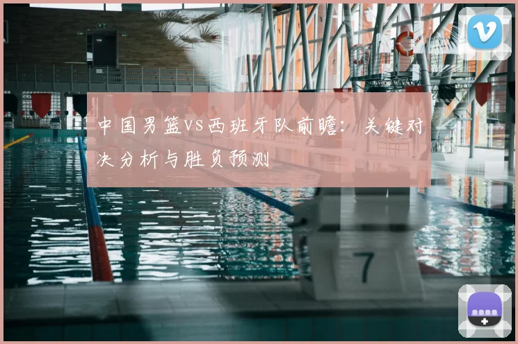 中国男篮vs西班牙队前瞻：关键对决分析与胜负预测